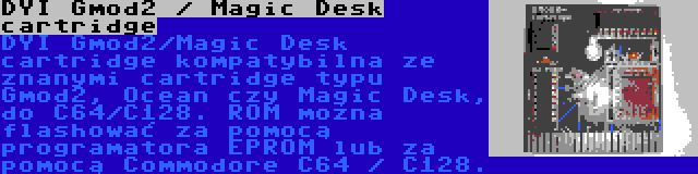 DYI Gmod2 / Magic Desk cartridge | DYI Gmod2/Magic Desk cartridge kompatybilna ze znanymi cartridge typu Gmod2, Ocean czy Magic Desk, do C64/C128. ROM można flashować za pomocą programatora EPROM lub za pomocą Commodore C64 / C128.