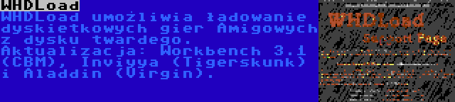 WHDLoad | WHDLoad umożliwia ładowanie dyskietkowych gier Amigowych z dysku twardego. Aktualizacja: Workbench 3.1 (CBM), Inviyya (Tigerskunk) i Aladdin (Virgin).