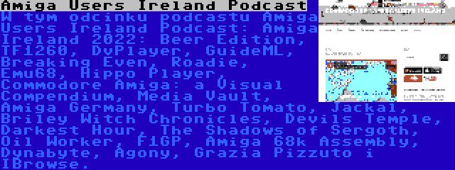 Amiga Users Ireland Podcast | W tym odcinku podcastu Amiga Users Ireland Podcast: Amiga Ireland 2022: Beer Edition, TF1260, DvPlayer, GuideML, Breaking Even, Roadie, Emu68, Hippo Player, Commodore Amiga: a Visual Compendium, Media Vault, Amiga Germany, Turbo Tomato, Jackal, Briley Witch Chronicles, Devils Temple, Darkest Hour, The Shadows of Sergoth, Oil Worker, F1GP, Amiga 68k Assembly, Dynabyte, Agony, Grazia Pizzuto i IBrowse.