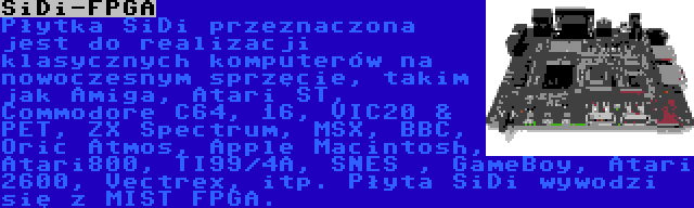 SiDi-FPGA | Płytka SiDi przeznaczona jest do realizacji klasycznych komputerów na nowoczesnym sprzęcie, takim jak Amiga, Atari ST, Commodore C64, 16, VIC20 & PET, ZX Spectrum, MSX, BBC, Oric Atmos, Apple Macintosh, Atari800, TI99/4A, SNES , GameBoy, Atari 2600, Vectrex, itp. Płyta SiDi wywodzi się z MIST FPGA.