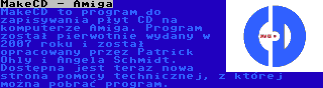 MakeCD - Amiga | MakeCD to program do zapisywania płyt CD na komputerze Amiga. Program został pierwotnie wydany w 2007 roku i został opracowany przez Patrick Ohly i Angela Schmidt. Dostępna jest teraz nowa strona pomocy technicznej, z której można pobrać program.