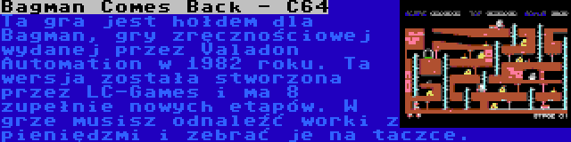 Bagman Comes Back - C64 | Ta gra jest hołdem dla Bagman, gry zręcznościowej wydanej przez Valadon Automation w 1982 roku. Ta wersja została stworzona przez LC-Games i ma 8 zupełnie nowych etapów. W grze musisz odnaleźć worki z pieniędzmi i zebrać je na taczce.