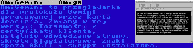 AmiGemini - Amiga | AmiGemini to przeglądarka dla protokołu Gemini opracowanej przez Karla Jeacle'a. Zmiany w tej wersji: Tożsamości / certyfikaty klienta, ostatnio odwiedzane strony, skróty klawiaturowe, znaki spoza ASCII i skrypt instalatora.