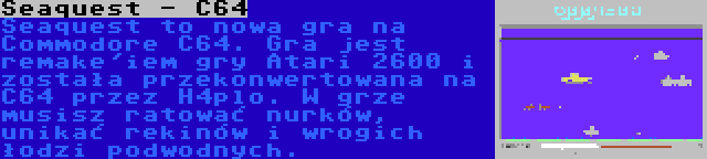 Seaquest - C64 | Seaquest to nowa gra na Commodore C64. Gra jest remake'iem gry Atari 2600 i została przekonwertowana na C64 przez H4plo. W grze musisz ratować nurków, unikać rekinów i wrogich łodzi podwodnych.