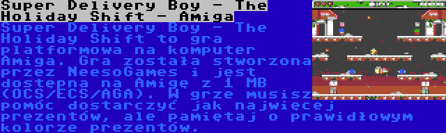 Super Delivery Boy - The Holiday Shift - Amiga | Super Delivery Boy - The Holiday Shift to gra platformowa na komputer Amiga. Gra została stworzona przez NeesoGames i jest dostępna na Amigę z 1 MB (OCS/ECS/AGA). W grze musisz pomóc dostarczyć jak najwięcej prezentów, ale pamiętaj o prawidłowym kolorze prezentów.