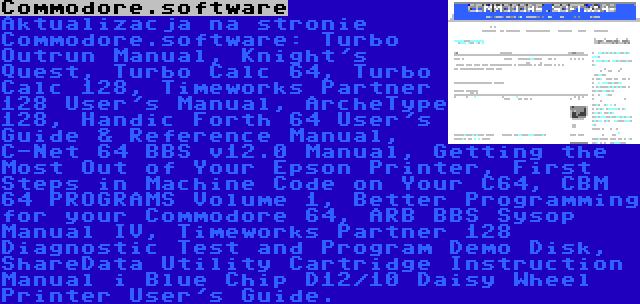 Commodore.software | Aktualizacja na stronie Commodore.software: Turbo Outrun Manual, Knight's Quest, Turbo Calc 64, Turbo Calc 128, Timeworks Partner 128 User's Manual, ArcheType 128, Handic Forth 64 User's Guide & Reference Manual, C-Net 64 BBS v12.0 Manual, Getting the Most Out of Your Epson Printer, First Steps in Machine Code on Your C64, CBM 64 PROGRAMS Volume 1, Better Programming for your Commodore 64, ARB BBS Sysop Manual IV, Timeworks Partner 128 Diagnostic Test and Program Demo Disk, ShareData Utility Cartridge Instruction Manual i Blue Chip D12/10 Daisy Wheel Printer User's Guide.