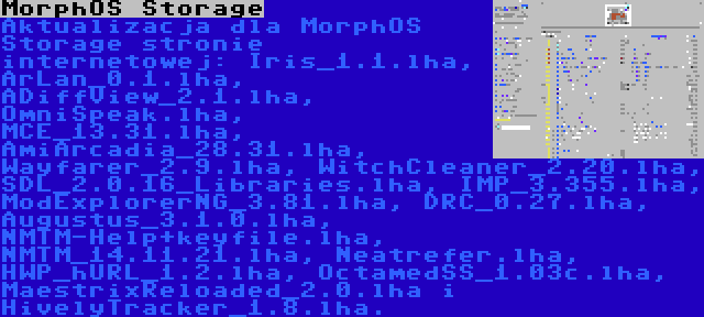 MorphOS Storage | Aktualizacja dla MorphOS Storage stronie internetowej: Iris_1.1.lha, ArLan_0.1.lha, ADiffView_2.1.lha, OmniSpeak.lha, MCE_13.31.lha, AmiArcadia_28.31.lha, Wayfarer_2.9.lha, WitchCleaner_2.20.lha, SDL_2.0.16_Libraries.lha, IMP_3.355.lha, ModExplorerNG_3.81.lha, DRC_0.27.lha, Augustus_3.1.0.lha, NMTM-Help+keyfile.lha, NMTM_14.11.21.lha, Neatrefer.lha, HWP_hURL_1.2.lha, OctamedSS_1.03c.lha, MaestrixReloaded_2.0.lha i HivelyTracker_1.8.lha.