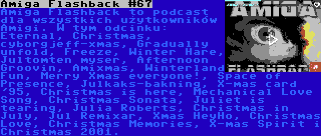 Amiga Flashback #67 | Amiga Flashback to podcast dla wszystkich użytkowników Amigi. W tym odcinku: Eternal, Christmas, cyborgjeff-xmas, Gradually unfold, Freeze, Winter Hare, Jultomten myser, Afternoon Groovin, Amixmas, Winterland Fun, Merry Xmas everyone!, Space of Presence, Julkaks-bakning, X-mas card '95, Christmas is here, Mechanical Love Song, Christmas Sonata, Juliet is tearing, Julia Roberts, Christmas in July, Jul Remixar, Xmas HeyHo, Christmas Love, Christmas Memories, X-mas Spirit i Christmas 2001.