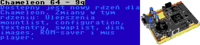 Chameleon 64 - 9q | Dostępny jest nowy rdzeń dla Chameleon. Zmiany w tym rdzeniu: Ulepszenia mountlist, configuration, textentry, swaplist, disk images, ROM-saver i mus player.