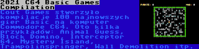 2021 C64 Basic Games Compilation | Cout Games stworzyło kompilację 100 najnowszych gier Basic na komputer Commodore C64. Oto kilka przykładów: Animal Guess, Block Domino, Interceptor 64, Mystery Island, Trampolinspringer, Wall Demolition itp.