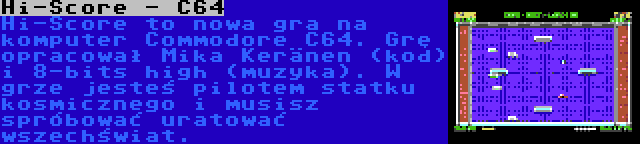 Hi-Score - C64 | Hi-Score to nowa gra na komputer Commodore C64. Grę opracował Mika Keränen (kod) i 8-bits high (muzyka). W grze jesteś pilotem statku kosmicznego i musisz spróbować uratować wszechświat.