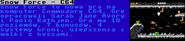 Snow Force - C64 | Snow Force to nowa gra na komputer Commodore C64. Grę opracowali Sarah Jane Avory i Paolo Rathjen. Gra ma 18 poziomów, 7 bonusów, 4 systemy broni, ulepszenia i walki z bossami.