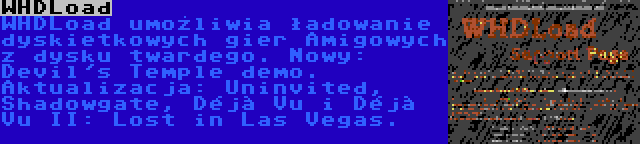 WHDLoad | WHDLoad umożliwia ładowanie dyskietkowych gier Amigowych z dysku twardego. Nowy: Devil's Temple demo. Aktualizacja: Uninvited, Shadowgate, Déjà Vu i Déjà Vu II: Lost in Las Vegas.