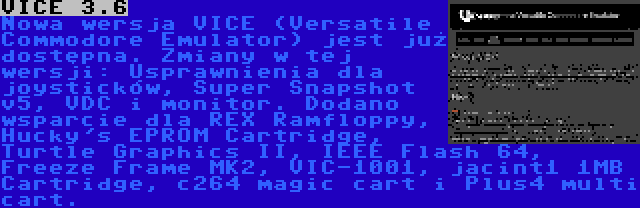 VICE 3.6 | Nowa wersja VICE (Versatile Commodore Emulator) jest już dostępna. Zmiany w tej wersji: Usprawnienia dla joysticków, Super Snapshot v5, VDC i monitor. Dodano wsparcie dla REX Ramfloppy, Hucky's EPROM Cartridge, Turtle Graphics II, IEEE Flash 64, Freeze Frame MK2, VIC-1001, jacint1 1MB Cartridge, c264 magic cart i Plus4 multi cart.