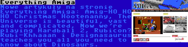 Everything Amiga | Nowe artykuły na stronie Everything Amiga: Amig-HO HO HO Christmas Hootenanny, The Universe is beautiful, vast and complicated, Now we're playing Hardball 2, Rubicon? Rubi-Khhaaan i Designasaurus teaches you all you need to know about Dinosaurs.