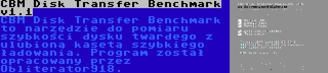 CBM Disk Transfer Benchmark v1.1 | CBM Disk Transfer Benchmark to narzędzie do pomiaru szybkości dysku twardego z ulubioną kasetą szybkiego ładowania. Program został opracowany przez Obliterator918.