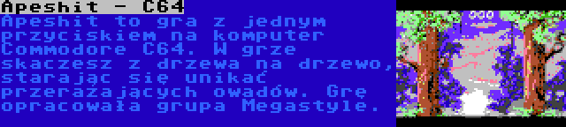 Apeshit - C64 | Apeshit to gra z jednym przyciskiem na komputer Commodore C64. W grze skaczesz z drzewa na drzewo, starając się unikać przerażających owadów. Grę opracowała grupa Megastyle.