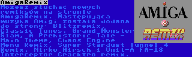 AmigaRemix | Możesz słuchać nowych remiksów na stronie AmigaRemix. Następująca muzyka Amigi została dodana do strony: Blitzremix, Classic Tunes, Grand Monster Slam, A Prehistoric Tale - Main Theme, Chaos Engine Menu Remix, Super Stardust Tunnel 4 Remix, Mirko Hirsch i Unit-A FA-18 Interceptor Cracktro remix.