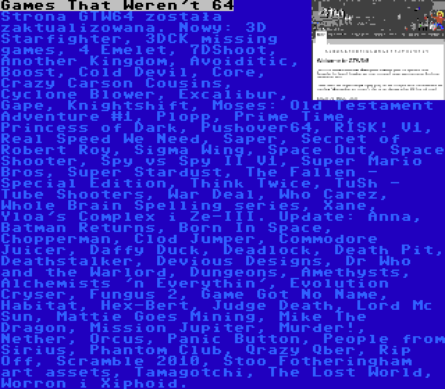 Games That Weren't 64 | Strona GTW64 została zaktualizowana. Nowy: 3D Starfighter, 3DCK missing games, 4 Emelet, 7DShoot, Another Kingdom, Avoiditic, Boost, Cold Devil, Core, Crazy Carson Cousins, Cyclone Blower, Excalibur, Gape, Knightshift, Moses: Old Testament Adventure #1, Plopp, Prime Time, Princess of Dark, Pushover64, RISK! V1, Real Speed We Need, Saper, Secret of Robert Roy, Sigma Wing, Space Out, Space Shooter, Spy vs Spy II V1, Super Mario Bros, Super Stardust, The Fallen - Special Edition, Think Twice, TuSh - Tube Shooters, War Deal, Who Carez, Whole Brain Spelling series, Xane, Yloa's Complex i Ze-III. Update: Anna, Batman Returns, Born In Space, Chopperman, Clod Jumper, Commodore Juicer, Daffy Duck, Deadlock, Death Pit, Deathstalker, Devious Designs, Dr Who and the Warlord, Dungeons, Amethysts, Alchemists 'n Everythin', Evolution Cryser, Fungus 2, Game Got No Name, Habitat, Hex-Bert, Judge Death, Lord Mc Sun, Mattie Goes Mining, Mike The Dragon, Mission Jupiter, Murder!, Nether, Orcus, Panic Button, People from Sirius, Phantom Club, Qrazy Qber, Rip Off, Scramble 2010, Stoo Fotheringham art assets, Tamagotchi, The Lost World, Worron i Xiphoid.