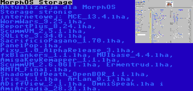 MorphOS Storage | Aktualizacja dla MorphOS Storage stronie internetowej: MCE_13.4.lha, WormWars_9.25.lha, ReportPlus_8.24.lha, ScummVM_2.5.1.lha, SQLite_3.34.0.lha, SacrificioPagano_1.70.lha, PanelPop.lha, Pixy_1.0_AlphaRelease_3.lha, fxBlankers_1.1.lha, MUIbase_4.4.lha, AmigaKeyRemapper_1.1.lha, ScummVM_2.6.0GIT.lha, Ermentrud.lha, NMTM_Final.lha, ShadowsOfDeath_OpenBOR_1.1.lha, Iris_1.1.lha, ArLan_0.1.lha, ADiffView_2.1.lha, OmniSpeak.lha i AmiArcadia_28.31.lha.