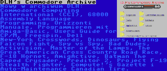 DLH's Commodore Archive | Nowy w archiwum DLH: Commodore Computing International (CCI), 68000 Assembly Language Programming, Orizzonti Manuale, Programmieren mit Amiga-Basic, Users Guide for CP/M, Freespin, Dell New-York Crosswords, Dinosaurs, Flying Falcon Fight, Spy vs Spy, Bad Dudes, Activision, Master of the Lamps, The Great American Cross Country Road Race, F-18 Hornet, AmigActive, Batman The Caped Crusader, Preditor 2, Project F-19 Stealth Fighter, Compute!'s Gazette i Auto-Maintenance Canadian Tire.