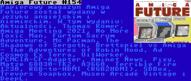 Amiga Future #154 | Papierowy magazyn Amiga Future został wydany w języku angielskim i niemieckim. W tym wydaniu: Aktualności, Thomas Römer, Amiga Meeting 2021, No More Toxic Man, Furtum Sacrum Adventure, Ms Pacman, The Shadows of Sergoth, Brettspiel vs Amiga - The Adventures of Robin Hood, Ad Cosmos Ex Terra, OilWorker, PCMCIA-CF-Adapter, Aminet News, Pixy, Matze 68030-TK2, A3660, Terrible Fire 1230, RGB-to-HDMI (RGB2HDMI), SDBox, Trevors Soapbox, Museo Arcade Vintage i DeepL.