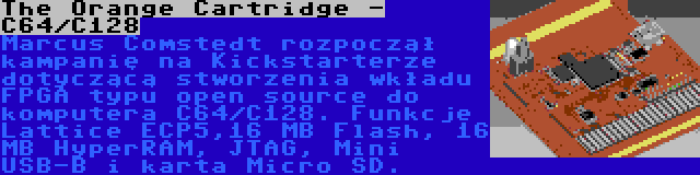 The Orange Cartridge - C64/C128 | Marcus Comstedt rozpoczął kampanię na Kickstarterze dotyczącą stworzenia wkładu FPGA typu open source do komputera C64/C128. Funkcje  Lattice ECP5,16 MB Flash, 16 MB HyperRAM, JTAG, Mini USB-B i karta Micro SD.