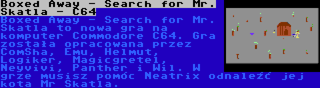 Boxed Away - Search for Mr. Skatla - C64 | Boxed Away - Search for Mr. Skatla to nowa gra na komputer Commodore C64. Gra została opracowana przez ComSha, Emu, Helmut, Logiker, Magicgretel, Neyvivi, Panther i Wil. W grze musisz pomóc Neatrix odnaleźć jej kota Mr Skatla.