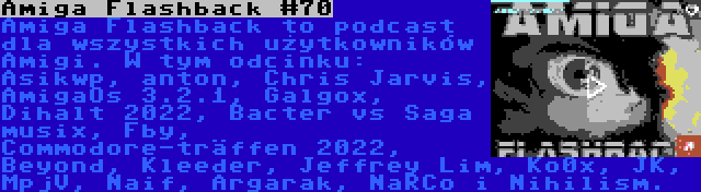 Amiga Flashback #70 | Amiga Flashback to podcast dla wszystkich użytkowników Amigi. W tym odcinku: Asikwp, anton, Chris Jarvis, AmigaOs 3.2.1, Galgox, Dihalt 2022, Bacter vs Saga musix, Fby, Commodore-träffen 2022, Beyond, Kleeder, Jeffrey Lim, Ko0x, JK, MpjV, Naif, Argarak, NaRCo i Nihilism.
