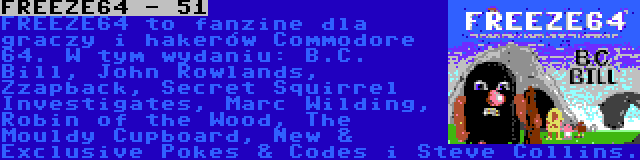 FREEZE64 - 51 | FREEZE64 to fanzine dla graczy i hakerów Commodore 64. W tym wydaniu: B.C. Bill, John Rowlands, Zzapback, Secret Squirrel Investigates, Marc Wilding, Robin of the Wood, The Mouldy Cupboard, New & Exclusive Pokes & Codes i Steve Collins.