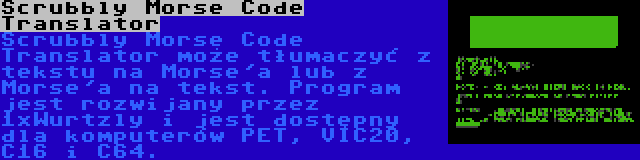 Scrubbly Morse Code Translator | Scrubbly Morse Code Translator może tłumaczyć z tekstu na Morse'a lub z Morse'a na tekst. Program jest rozwijany przez 1xWurtzly i jest dostępny dla komputerów PET, VIC20, C16 i C64.