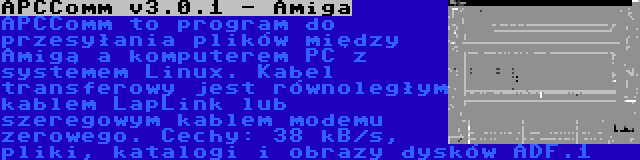 APCComm v3.0.1 - Amiga | APCComm to program do przesyłania plików między Amigą a komputerem PC z systemem Linux. Kabel transferowy jest równoległym kablem LapLink lub szeregowym kablem modemu zerowego. Cechy: 38 kB/s, pliki, katalogi i obrazy dysków ADF.1