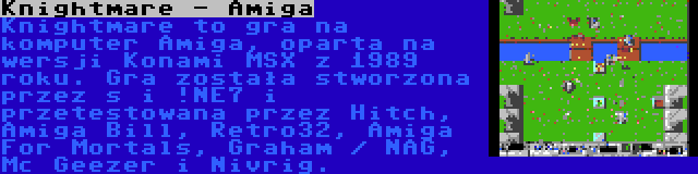 Knightmare - Amiga | Knightmare to gra na komputer Amiga, oparta na wersji Konami MSX z 1989 roku. Gra została stworzona przez s i !NE7 i przetestowana przez Hitch, Amiga Bill, Retro32, Amiga For Mortals, Graham / NAG, Mc Geezer i Nivrig.