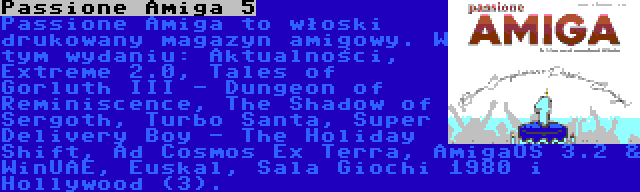 Passione Amiga 5 | Passione Amiga to włoski drukowany magazyn amigowy. W tym wydaniu: Aktualności, Extreme 2.0, Tales of Gorluth III - Dungeon of Reminiscence, The Shadow of Sergoth, Turbo Santa, Super Delivery Boy - The Holiday Shift, Ad Cosmos Ex Terra, AmigaOS 3.2 & WinUAE, Euskal, Sala Giochi 1980 i Hollywood (3).