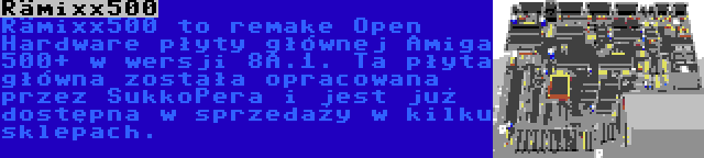 Rämixx500 | Rämixx500 to remake Open Hardware płyty głównej Amiga 500+ w wersji 8A.1. Ta płyta główna została opracowana przez SukkoPera i jest już dostępna w sprzedaży w kilku sklepach.