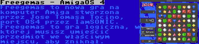 Freegemas - AmigaOS 4 | Freegemas to nowa gra na komputer Amiga stworzona przez Jose Tomasa Tocino, port OS4 przez IamSONIC. Freegemas to gra logiczna, w której musisz umieścić przedmiot we właściwym miejscu, aby zniknął.