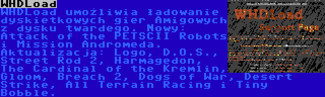 WHDLoad | WHDLoad umożliwia ładowanie dyskietkowych gier Amigowych z dysku twardego. Nowy: Attack of the PETSCII Robots i Mission Andromeda. Aktualizacja: Logo, D.O.S., Street Rod 2, Harmagedon, The Cardinal of the Kremlin, Gloom, Breach 2, Dogs of War, Desert Strike, All Terrain Racing i Tiny Bobble.