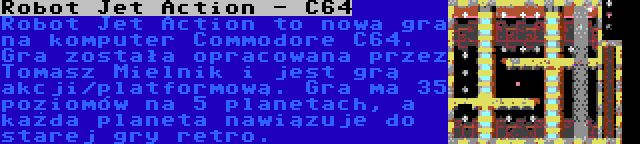 Robot Jet Action - C64 | Robot Jet Action to nowa gra na komputer Commodore C64. Gra została opracowana przez Tomasz Mielnik i jest grą akcji/platformową. Gra ma 35 poziomów na 5 planetach, a każda planeta nawiązuje do starej gry retro.