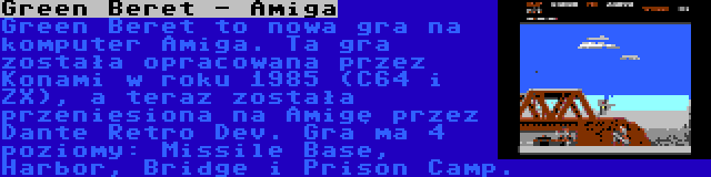 Green Beret - Amiga | Green Beret to nowa gra na komputer Amiga. Ta gra została opracowana przez Konami w roku 1985 (C64 i ZX), a teraz została przeniesiona na Amigę przez Dante Retro Dev. Gra ma 4 poziomy: Missile Base, Harbor, Bridge i Prison Camp.