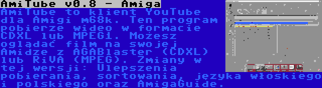 AmiTube v0.8 - Amiga | AmiTube to klient YouTube dla Amigi m68k. Ten program pobierze wideo w formacie CDXL lub MPEG1. Możesz oglądać film na swojej Amidze z AGABlaster (CDXL) lub RiVA (MPEG). Zmiany w tej wersji: Ulepszenia pobierania, sortowania, języka włoskiego i polskiego oraz AmigaGuide.