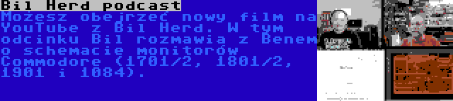 Bil Herd podcast | Możesz obejrzeć nowy film na YouTube z Bil Herd. W tym odcinku Bil rozmawia z Benem o schemacie monitorów Commodore (1701/2, 1801/2, 1901 i 1084).
