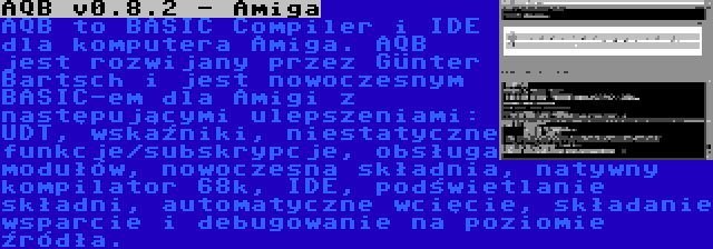 AQB v0.8.2 - Amiga | AQB to BASIC Compiler i IDE dla komputera Amiga. AQB jest rozwijany przez Günter Bartsch i jest nowoczesnym BASIC-em dla Amigi z następującymi ulepszeniami: UDT, wskaźniki, niestatyczne funkcje/subskrypcje, obsługa modułów, nowoczesna składnia, natywny kompilator 68k, IDE, podświetlanie składni, automatyczne wcięcie, składanie wsparcie i debugowanie na poziomie źródła.