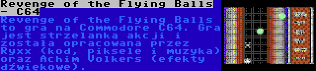 Revenge of the Flying Balls - C64 | Revenge of the Flying Balls to gra na Commodore C64. Gra jest strzelanką akcji i została opracowana przez Ryxx (kod, piksele i muzyka) oraz Achim Volkers (efekty dźwiękowe).