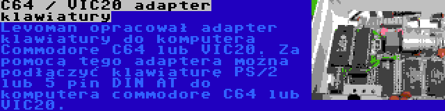 C64 / VIC20 adapter klawiatury | Levoman opracował adapter klawiatury do komputera Commodore C64 lub VIC20. Za pomocą tego adaptera można podłączyć klawiaturę PS/2 lub 5 pin DIN AT do komputera commodore C64 lub VIC20.