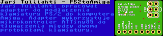 Jari Tulilahti - PS2toAmiga | Jari Tulilahti opracował adapter do podłączenia klawiatury PS/2 do komputera Amiga. Adapter wykorzystuje mikrokontroler ATTiny85 do tłumaczenia między dwoma protokołami klawiatury.