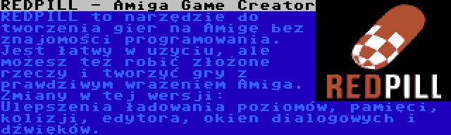 REDPILL - Amiga Game Creator | REDPILL to narzędzie do tworzenia gier na Amigę bez znajomości programowania. Jest łatwy w użyciu, ale możesz też robić złożone rzeczy i tworzyć gry z prawdziwym wrażeniem Amiga. Zmiany w tej wersji: Ulepszenia ładowania poziomów, pamięci, kolizji, edytora, okien dialogowych i dźwięków.