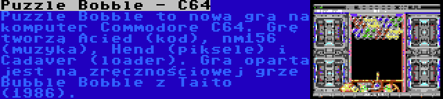 Puzzle Bobble - C64 | Puzzle Bobble to nowa gra na komputer Commodore C64. Grę tworzą Acied (kod), nm156 (muzyka), Hend (piksele) i Cadaver (loader). Gra oparta jest na zręcznościowej grze Bubble Bobble z Taito (1986).