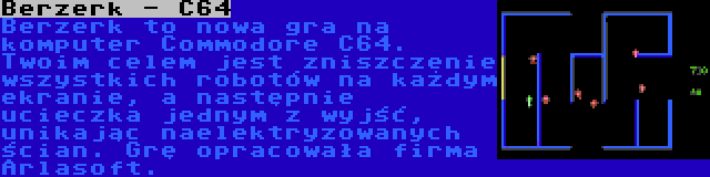 Berzerk - C64 | Berzerk to nowa gra na komputer Commodore C64. Twoim celem jest zniszczenie wszystkich robotów na każdym ekranie, a następnie ucieczka jednym z wyjść, unikając naelektryzowanych ścian. Grę opracowała firma Arlasoft.