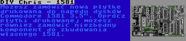 DIY Chris - 1581 | Możesz zamówić nową płytkę drukowaną do napędu dysków Commodore 1581 3,5. Oprócz płytki drukowanej możesz również zamówić niezbędny komponent do zbudowania własnego 1581.