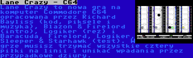 Lane Crazy - C64 | Lane Crazy to nowa gra na komputer Commodore C64 opracowana przez Richard Bayliss (kod, piksele i muzyka), Blazon & Firelord (intro), Logiker (reż) i Baracuda, Firelord, Logiker, Sleeper & Starhawk (test). W grze musisz trzymać wszystkie cztery piłki na linii i unikać wpadania przez przypadkowe dziury.